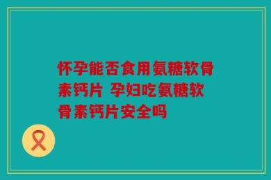 怀孕能否食用氨糖软骨素钙片 孕妇吃氨糖软骨素钙片安全吗