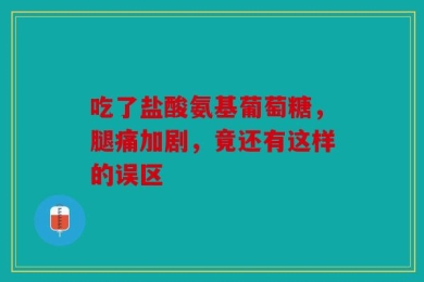 吃了盐酸氨基葡萄糖，腿痛加剧，竟还有这样的误区