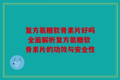 复方氨糖软骨素片好吗 全面解析复方氨糖软骨素片的功效与安全性