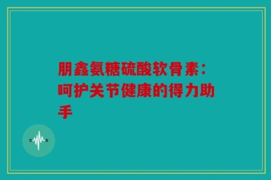 朋鑫氨糖硫酸软骨素：呵护关节健康的得力助手