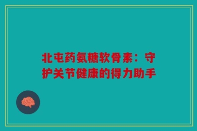北屯药氨糖软骨素：守护关节健康的得力助手