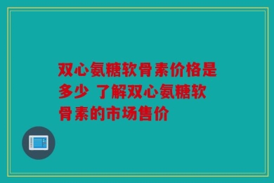 双心氨糖软骨素价格是多少 了解双心氨糖软骨素的市场售价
