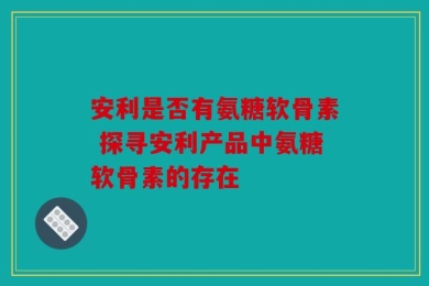 安利是否有氨糖软骨素 探寻安利产品中氨糖软骨素的存在