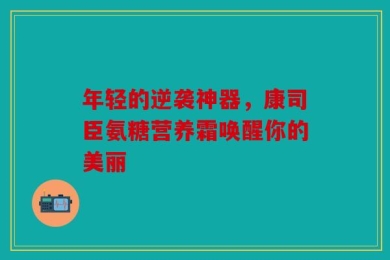 年轻的逆袭神器，康司臣氨糖营养霜唤醒你的美丽