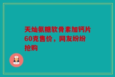 天灿氨糖软骨素加钙片60克售价，网友纷纷抢购