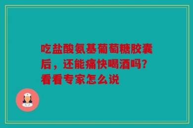 吃盐酸氨基葡萄糖胶囊后，还能痛快喝酒吗？看看专家怎么说