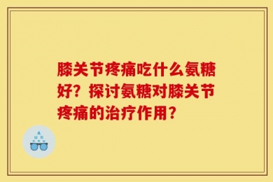 膝关节疼痛吃什么氨糖好？探讨氨糖对膝关节疼痛的治疗作用？
