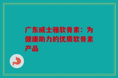 广东威士雅软骨素：为健康助力的优质软骨素产品