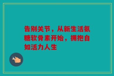 告别关节，从新生活氨糖软骨素开始，拥抱自如活力人生