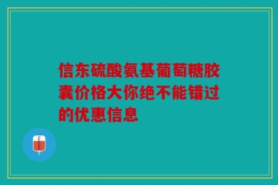 信东硫酸氨基葡萄糖胶囊价格大你绝不能错过的优惠信息