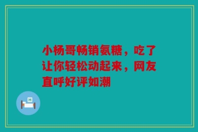 小杨哥畅销氨糖，吃了让你轻松动起来，网友直呼好评如潮