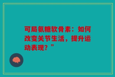 可局氨糖软骨素：如何改变关节生活，提升运动表现？”