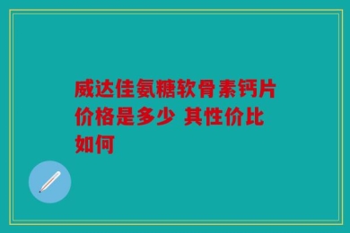 威达佳氨糖软骨素钙片价格是多少 其性价比如何