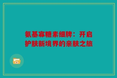 氨基寡糖素细牌：开启护肤新境界的亲肤之旅