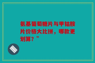 氨基葡萄糖片与甲钴胺片价格大比拼，哪款更划算？”