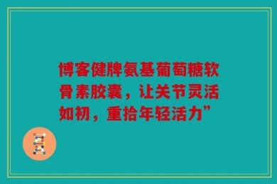 博客健牌氨基葡萄糖软骨素胶囊，让关节灵活如初，重拾年轻活力”