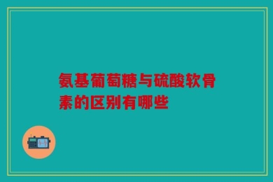 氨基葡萄糖与硫酸软骨素的区别有哪些