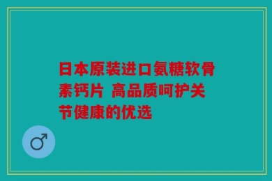 日本原装进口氨糖软骨素钙片 高品质呵护关节健康的优选