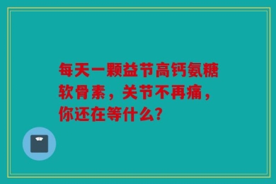 每天一颗益节高钙氨糖软骨素，关节不再痛，你还在等什么？