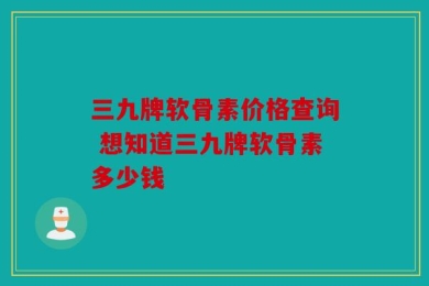 三九牌软骨素价格查询 想知道三九牌软骨素多少钱