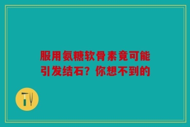 服用氨糖软骨素竟可能引发结石？你想不到的