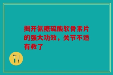 揭开氨糖硫酸软骨素片的强大功效，关节不适有救了