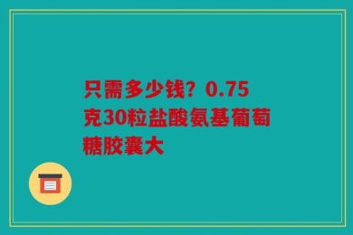 只需多少钱？0.75克30粒盐酸氨基葡萄糖胶囊大