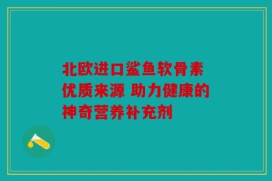 北欧进口鲨鱼软骨素 优质来源 助力健康的神奇营养补充剂