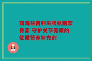 双海益普利生牌氨糖软骨素 守护关节健康的优质营养补充剂