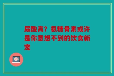 尿酸高？氨糖骨素或许是你意想不到的饮食新宠