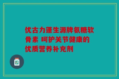 优古力蓬生源牌氨糖软骨素 呵护关节健康的优质营养补充剂