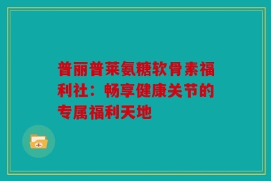 普丽普莱氨糖软骨素福利社：畅享健康关节的专属福利天地