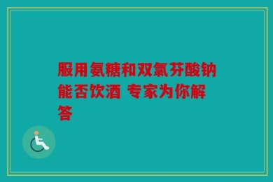 服用氨糖和双氯芬酸钠能否饮酒 专家为你解答