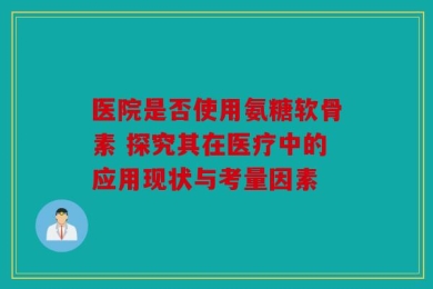 医院是否使用氨糖软骨素 探究其在医疗中的应用现状与考量因素