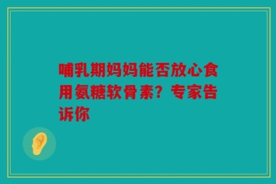 哺乳期妈妈能否放心食用氨糖软骨素？专家告诉你