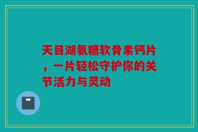 天目湖氨糖软骨素钙片，一片轻松守护你的关节活力与灵动