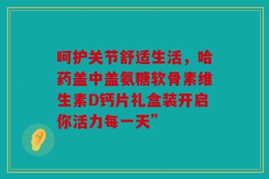 呵护关节舒适生活，哈药盖中盖氨糖软骨素维生素D钙片礼盒装开启你活力每一天”