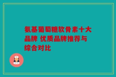氨基葡萄糖软骨素十大品牌 优质品牌推荐与综合对比