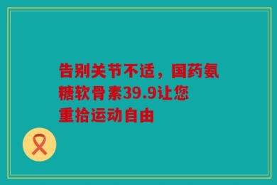 告别关节不适，国药氨糖软骨素39.9让您重拾运动自由