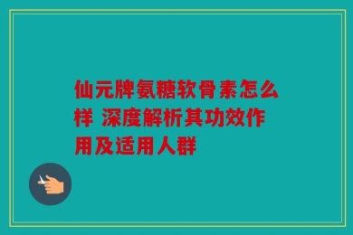 仙元牌氨糖软骨素怎么样 深度解析其功效作用及适用人群
