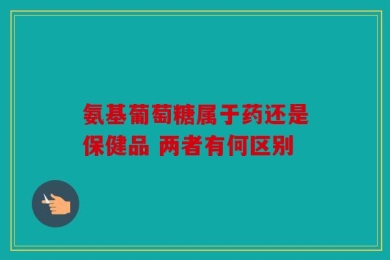 氨基葡萄糖属于药还是保健品 两者有何区别