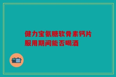 健力宝氨糖软骨素钙片服用期间能否喝酒