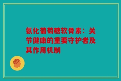 氨化葡萄糖软骨素：关节健康的重要守护者及其作用机制