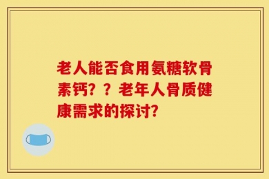 老人能否食用氨糖软骨素钙？？老年人骨质健康需求的探讨？