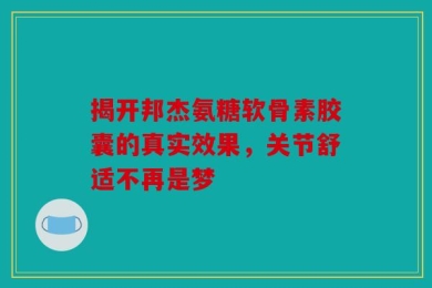 揭开邦杰氨糖软骨素胶囊的真实效果，关节舒适不再是梦