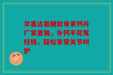 华喜达氨糖软骨素钙片厂家直销，补钙不花冤枉钱，轻松享受关节呵护