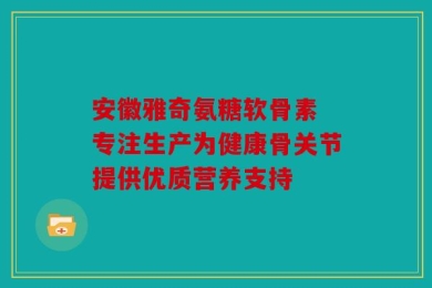 安徽雅奇氨糖软骨素 专注生产为健康骨关节提供优质营养支持
