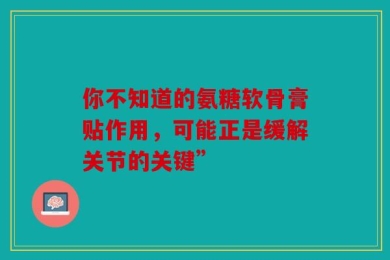 你不知道的氨糖软骨膏贴作用，可能正是缓解关节的关键”