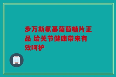 步万斯氨基葡萄糖片正品 给关节健康带来有效呵护