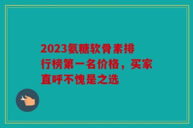 2023氨糖软骨素排行榜第一名价格，买家直呼不愧是之选